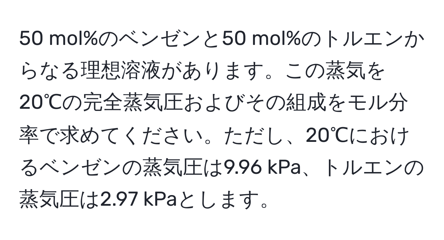 mol%のベンゼンと50 mol%のトルエンからなる理想溶液があります。この蒸気を20℃の完全蒸気圧およびその組成をモル分率で求めてください。ただし、20℃におけるベンゼンの蒸気圧は9.96 kPa、トルエンの蒸気圧は2.97 kPaとします。