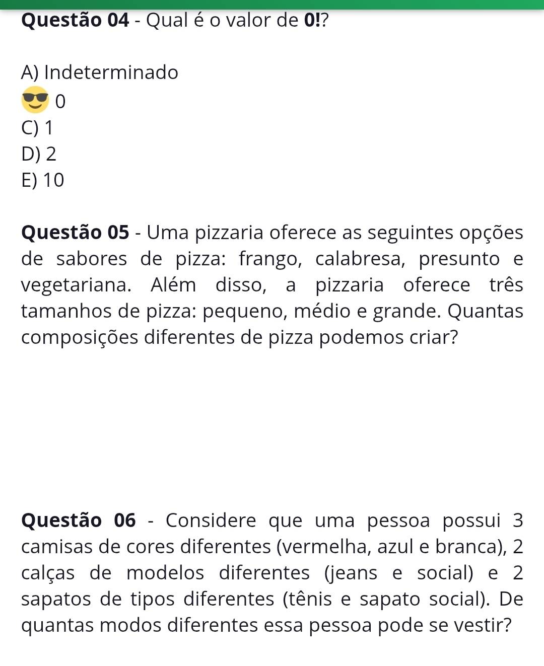 Qual é o valor de 0!?
A) Indeterminado
0
C) 1
D) 2
E) 10
Questão 05 - Uma pizzaria oferece as seguintes opções
de sabores de pizza: frango, calabresa, presunto e
vegetariana. Além disso, a pizzaria oferece três
tamanhos de pizza: pequeno, médio e grande. Quantas
composições diferentes de pizza podemos criar?
Questão 06 - Considere que uma pessoa possui 3
camisas de cores diferentes (vermelha, azul e branca), 2
calças de modelos diferentes (jeans e social) e 2
sapatos de tipos diferentes (tênis e sapato social). De
quantas modos diferentes essa pessoa pode se vestir?