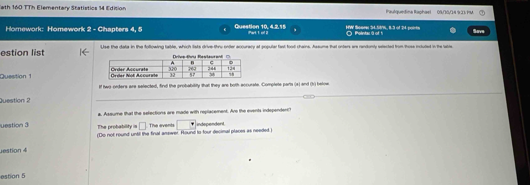 ath 160 TTh Elementary Statistics 14 Edition Paulquedina Raphael 09/30/24 9:23 PM 
Homework: Homework 2 - Chapters 4, 5 Question 10, 4.2.15 Part 1 of 2 HW Score: 34.58%, 8.3 of 24 points Save 
〇 Points: 0 of 1 
Use the data in the following table, which lists drive-thru order accuracy at popular fast food chains. Assume that orders are randomly selected from those included in the table. 
estion list 
Question 1 
If two orders are selected, find the probability that they are both accurate. Complete parts (a) and (b) below. 
Question 2 
_ 
_ 
a. Assume that the selections are made with replacement. Are the events independent? 
uestion 3 The probability is □. The events □ independent. 
(Do not round until the final answer. Round to four decimal places as needed.) 
estion 4 
estion 5