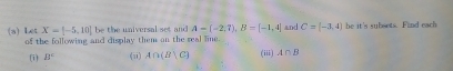 X=[-5,10] be the universal set and A=(-2,7), B=[-1,4]
(a) Let of the following and display them on the real line. and C=(-3,4) he it's subsets. Find each 
(i) B° (ii) A∩ (B|C) (iii) A∩ B