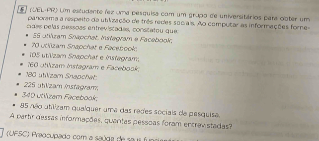 6 ] (UEL-PR) Um estudante fez uma pesquisa com um grupo de universitários para obter um
panorama a respeito da utilização de três redes sociais. Ao computar as informações forne-
cidas pelas pessoas entrevistadas, constatou que:
55 utilizam Snapchat, Instagram e Facebook;
70 utilizam Snapchat e Facebook;
105 utilizam Snapchat e Instagram;
160 utilizam Instagram e Facebook;
180 utilizam Snapchat;
225 utilizam Instagram;
340 utilizam Facebook;
85 não utilizam qualquer uma das redes sociais da pesquisa.
A partir dessas informações, quantas pessoas foram entrevistadas?
(UFSC) Preocupado com a saúde de seus funo