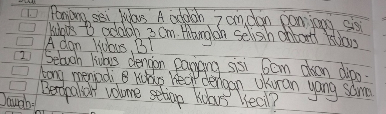 Paniong sisi Kdlous A addlah 7 cm dan panjong sis 
Kuoos t adalan 3 Om. Hibong oh selisih anbort kolaws 
A dan Kubus, BI 
2 Sebooh liabus dengan payiang sisi 6cm oan dipo 
long memadi B Kubos. hear dergan UKuian yang samm 
Beropalion volome setiap Kuars eal? 
Dauah: