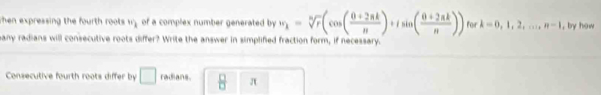 when expressing the fourth roots 17 of a complex number generated by w_k=sqrt[n](r)(cos ( (0+2π k)/n )+isin ( (0+2π k)/n )) for k=0,1,2,..., n-1 , by how 
any radians will consecutive roots differ? Write the answer in simplified fraction form, if necessary. 
Consecutive fourth roots differ by □ radians.  □ /□  □ π