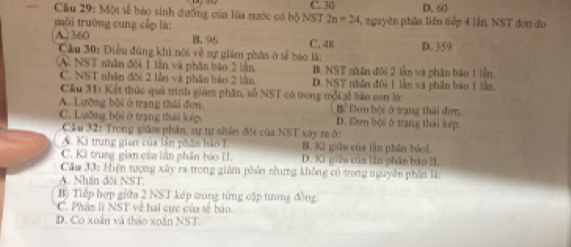 C. 30 D. 60
Cầu 29: Một tế bào sinh dưỡng của lủa nước có bộ NST 2n=24 , nguyên phần liên tiếp 4 lần, NST đơn đo
mài trường cung cấp là:
A. 360 B. 96 C. 48 D. 359
Cầu 30: Điều đúng khi nói về sự giám phân ở tế báo là:
(A. NST nhân đội 1 lần và phân bào 2 lần B NST nhân đôi 2 lằn và phân bão 1 liền.
C. NST nhân đối 2 lễn và phân bảo 2 lằn D. NST nhân đôi 1 lần và phần bào 1 lằn,
Cầu 31: Kết thức quá trình giám phần, số NST có trong mỗi 3ế bão con lái
A. Lưỡng bội ở trang thái đơn. Bề Dơn bội ở tạng thái đơn
C. Lưỡng bội ở trang thái k ép. D. Dơn bộ@ ở trang thái kép.
Cầu 32: Trong giám phần, sự tự nhần đối của NST xày ra ở:
A Ki trung gian của lần phần bão 1. B. Ki giữu của làn phần bảof
C. Ki trung gian của lần phần bào I. D. Ki giữn của lần phâm bào II.
Cầm 33: Hiện tượng xây ra trong giám phần nhưng không có trong nguyên phần lã:
A. Nhân đối NST.
B) Tiếp hợp giữa 2 NST kếp trong từng cập tương đồng
C. Phân lĩ NST về hai cực của sẻ bào.
D. Co xuắn và tháo xoắn NST.