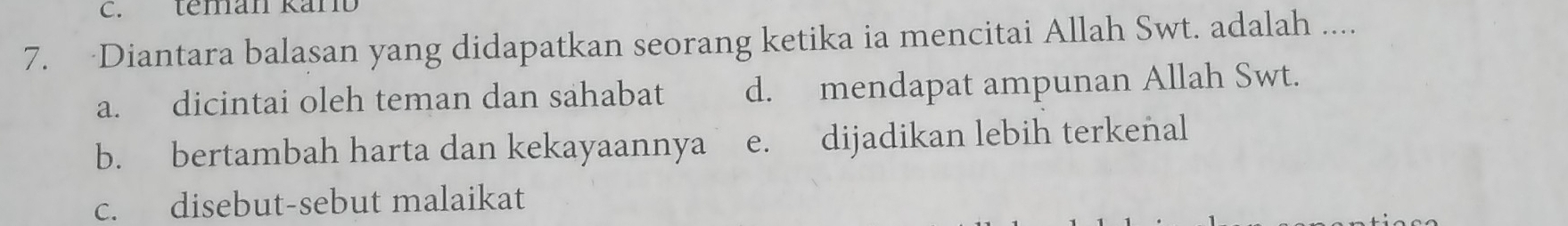 teman Kärb
7. Diantara balasan yang didapatkan seorang ketika ia mencitai Allah Swt. adalah ....
a. dicintai oleh teman dan sahabat d. mendapat ampunan Allah Swt.
b. bertambah harta dan kekayaannya e. dijadikan lebih terkenal
c. disebut-sebut malaikat