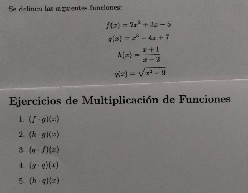 Se definen las siguientes funciones:
f(x)=2x^2+3x-5
g(x)=x^3-4x+7
h(x)= (x+1)/x-2 
q(x)=sqrt(x^2-9)
Ejercicios de Multiplicación de Funciones 
1. (f· g)(x)
2. (h· g)(x)
3. (q· f)(x)
4. (g· q)(x)
5. (h· q)(x)