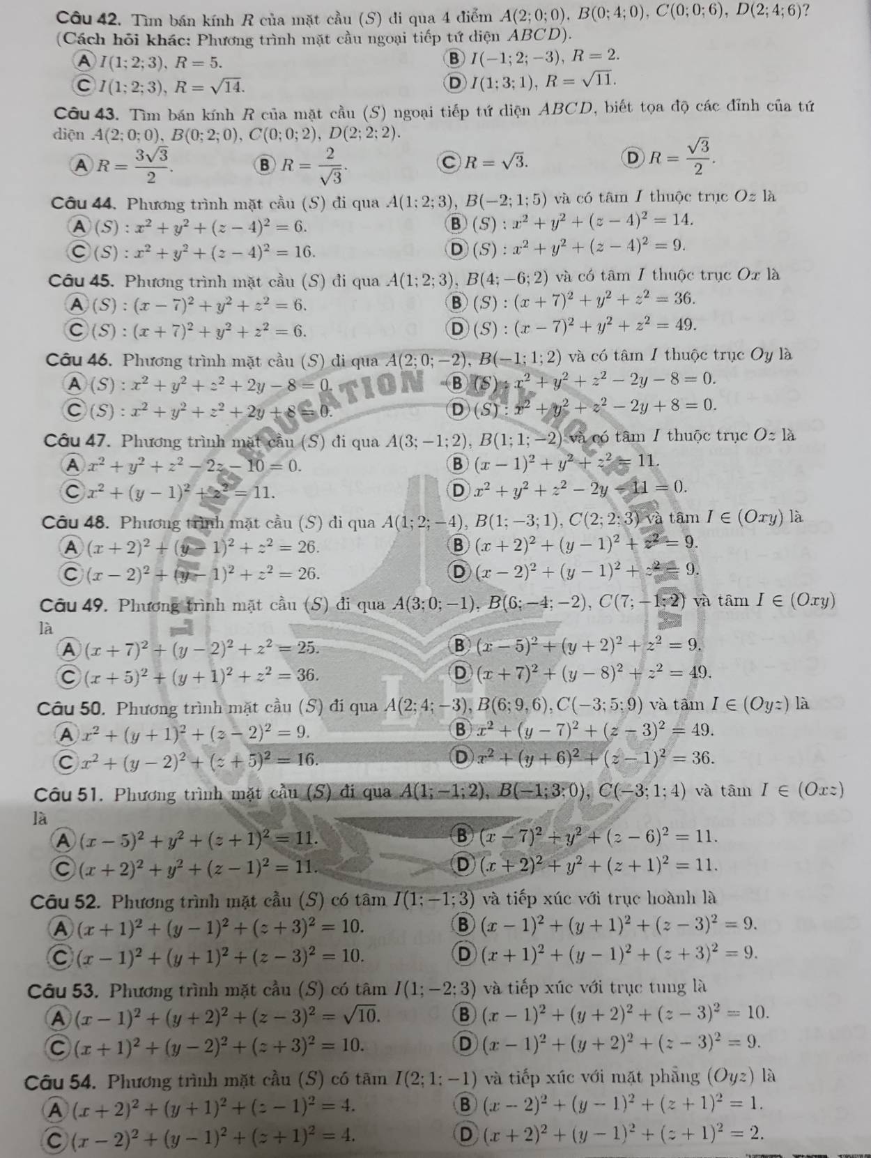 Tìm bán kính R của mặt cầu (S) di qua 4 điểm A(2;0;0),B(0;4;0),C(0;0;6),D(2;4;6) ?
(Cách hỏi khác: Phương trình mặt cầu ngoại tiếp tứ diện ABCD).
A I(1;2;3),R=5.
B I(-1;2;-3),R=2.
C I(1;2;3),R=sqrt(14).
D I(1;3;1),R=sqrt(11).
Câu 43. Tìm bán kính R của mặt cầu (S) ngoại tiếp tứ diện ABCD, biết tọa độ các đỉnh của tứ
diện A(2;0;0),B(0;2;0),C(0;0;2),D(2;2;2).
A R= 3sqrt(3)/2 .
B R= 2/sqrt(3) .
C R=sqrt(3).
D R= sqrt(3)/2 .
Câu 44. Phương trình mặt cầu (S) đi qua A(1;2;3) B(-2;1;5) và có tâm 1 thuộc trục Oz là
A(S):x^2+y^2+(z-4)^2=6.
B (S):x^2+y^2+(z-4)^2=14.
C(S):x^2+y^2+(z-4)^2=16.
D (S):x^2+y^2+(z-4)^2=9.
Câu 45. Phương trình mặt cầu (S) đi qua A(1;2;3) B(4;-6;2) và có tâm 1 thuộc trục Ox là
A (S):(x-7)^2+y^2+z^2=6.
B (S):(x+7)^2+y^2+z^2=36.
C(S):(x+7)^2+y^2+z^2=6.
D (S):(x-7)^2+y^2+z^2=49.
Câu 46. Phương trình mặt cầu (S) đi qua A(2;0;-2),B(-1;1;2) và có tâm 1 thuộc trục Oy là
A (S):x^2+y^2+z^2+2y-8=0.
B (S):x^2+y^2+z^2-2y-8=0.
C (S):x^2+y^2+z^2+2y+8=
D (S):x^2+y^2+z^2-2y+8=0.
Câu 47. Phương trình mặt cầu (S) đi qua A(3;-1;2),B(1;1;-2) và có tâm I thuộc trục Oapprox la
A x^2+y^2+z^2-2z-10=0.
B (x-1)^2+y^2+z^2=11.
C x^2+(y-1)^2+2^2=11.
D x^2+y^2+z^2-2y-11=0.
Câu 48. Phương trình mặt cầu (S) di qua A(1;2;-4) B(1;-3;1),C(2;2;3) tâm I∈ (Oxy) là
A (x+2)^2+(y-1)^2+z^2=26.
B (x+2)^2+(y-1)^2+z^2=9.
C (x-2)^2+(y-1)^2+z^2=26.
D (x-2)^2+(y-1)^2+z^2= 9.
Câu 49. Phương trình mặt cầu (S) đi qua A(3;0;-1),B(6;-4;-2),C(7;-1;2) và tâm I∈ (Oxy)
là
A (x+7)^2+(y-2)^2+z^2=25.
B (x-5)^2+(y+2)^2+z^2=9.
C (x+5)^2+(y+1)^2+z^2=36.
D (x+7)^2+(y-8)^2+z^2=49.
Câu 50. Phương trình mặt cầu (S) đi qua A(2;4;-3),B(6;9,6),C(-3;5;9) và tâm I∈ (Oyz) là
A x^2+(y+1)^2+(z-2)^2=9.
B x^2+(y-7)^2+(z-3)^2=49.
C x^2+(y-2)^2+(z+5)^2=16.
D x^2+(y+6)^2+(z-1)^2=36.
Câu 51. Phương trình mặt cầu (S) đi qua A(1;-1;2),B(-1;3;0),C(-3;1;4) và tâm I∈ (Oxz)
là
A (x-5)^2+y^2+(z+1)^2=11.
B (x-7)^2+y^2+(z-6)^2=11.
C (x+2)^2+y^2+(z-1)^2=11.
D (x+2)^2+y^2+(z+1)^2=11.
Câu 52. Phương trình mặt cầu (S) có tâm I(1;-1;3) và tiếp xúc với trục hoành là
A (x+1)^2+(y-1)^2+(z+3)^2=10.
B (x-1)^2+(y+1)^2+(z-3)^2=9.
(x-1)^2+(y+1)^2+(z-3)^2=10.
D (x+1)^2+(y-1)^2+(z+3)^2=9.
Câu 53. Phương trình mặt cầu (S) có tâm I(1;-2;3) và tiếp xúc với trục tung là
A (x-1)^2+(y+2)^2+(z-3)^2=sqrt(10).
B (x-1)^2+(y+2)^2+(z-3)^2=10.
C (x+1)^2+(y-2)^2+(z+3)^2=10.
D (x-1)^2+(y+2)^2+(z-3)^2=9.
Câu 54. Phương trình mặt cầu (S) có tâm I(2;1;-1) và tiếp xúc với mặt phẳng (Oyz) là
A (x+2)^2+(y+1)^2+(z-1)^2=4.
B (x-2)^2+(y-1)^2+(z+1)^2=1.
C (x-2)^2+(y-1)^2+(z+1)^2=4.
D (x+2)^2+(y-1)^2+(z+1)^2=2.