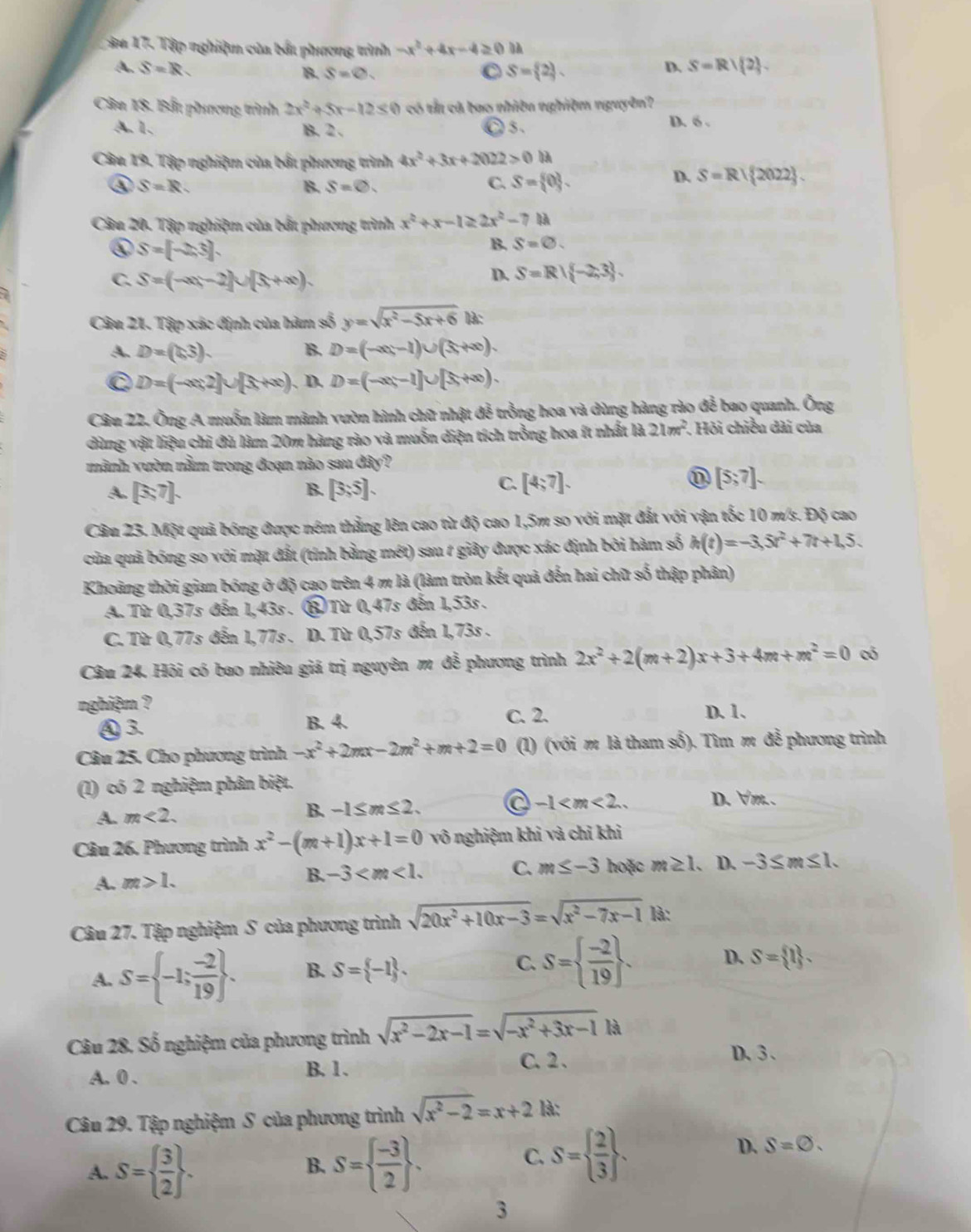 ậu 17. Tập nghiệm của bắt phương trình -x^2+4x-4≥ 0
A. S=R D. S=R/ 2 .
B. S=varnothing . C S= 2 .
Câu 18. Bấu phương trình 2x^2+5x-12≤ 0 có tắt cá bao nhiên nghiệm nguyên?
A.1. B. 2 . C 5、 D. 6 .
Câu 19. Tập nghiệm của bắt phương trình 4x^2+3x+2022>0
④ S=R.
B. S=0.
C. S= 0 .
D. S=R| 2022 .
Câu 20. Tập nghiệm của bắt phương trình x^2+x-1≥ 2x^2-7 IA
④ S=[-2,3].
B. S=0.
C. S=(-∈fty ,-2)∪ (5,+∈fty ).
D. S=R| -2,3 .
Câu 21. Tập xác định của hàm số y=sqrt(x^2-5x+6) là:
A. D=(1,3). B. D=(-∈fty ,-1)∪ (5,+∈fty ).
C D=(-∈fty ,2]∪ [5,+∈fty ). D. D=(-∈fty ,-1]∪ [5,+∈fty ).
Câu 22. Ông A muốn làm mảnh vườn hình chữ nhật đễ trồng hoa và dùng hàng rào đễ bao quanh. Ông
dùng vật liệu chi đù làm 20m hàng rào và muốn diện tích trồng hoa ít nhất là 21m^2. Hỏi chiều dài của
mành vườn nằm trong đoạn nào sau đây?
A. [3,7]. B. [3;5].
C. [4;7]. [5;7].
Câu 23. Một quả bóng được ném thẳng lên cao từ độ cao 1,5m so với mặt đắt với vận tốc 10 m/s. Độ cao
của quả bóng so với mặt đất (tính bằng mét) sau 1 giây được xác định bởi hàm số h(t)=-3,5t^2+7t+1,5.
Khoảng thời gian bóng ở độ cao trên 4 m là (làm tròn kết quả đến hai chữ số thập phân)
A. Từ 0,37s đến 1,43s . ⑧ Từ 0,47s đến 1,53s.
C. Từ 0,77s đến 1,77s . D. Từ 0,57s đến 1,73s .
Câu 24. Hội có bao nhiêu giá trị nguyên m đễ phương trình 2x^2+2(m+2)x+3+4m+m^2=0 có
nghiệm ? C. 2. D. 1.
④ 3. B. 4.
Câu 25. Cho phương trình -x^2+2mx-2m^2+m+2=0 (1) (với m là tham số). Tìm m đễ phương trình
(1) có 2 nghiệm phân biệt. D. ∀m. .
A. m<2. B. -1≤ m≤ 2. a -1
Câu 26. Phương trình x^2-(m+1)x+1=0 vô nghiệm khi và chỉ khi
B. -3 C. m≤ -3 hoặc m≥ 1.
A. m>1.. D. -3≤ m≤ 1.
Câu 27. Tập nghiệm S của phương trình sqrt(20x^2+10x-3)=sqrt(x^2-7x-1) là:
A. S= -1; (-2)/19  . B. S= -1 . C. S=  (-2)/19  . D. S= 1 .
Câu 28, Số nghiệm của phương trình sqrt(x^2-2x-1)=sqrt(-x^2+3x-1)
C. 2 . D、3、
A. 0 . B. 1.
Câu 29. Tập nghiệm S của phương trình sqrt(x^2-2)=x+2 là:
A. S=  3/2  . S=  (-3)/2  .
D. S=varnothing .
B.
C. S=  2/3  .
3