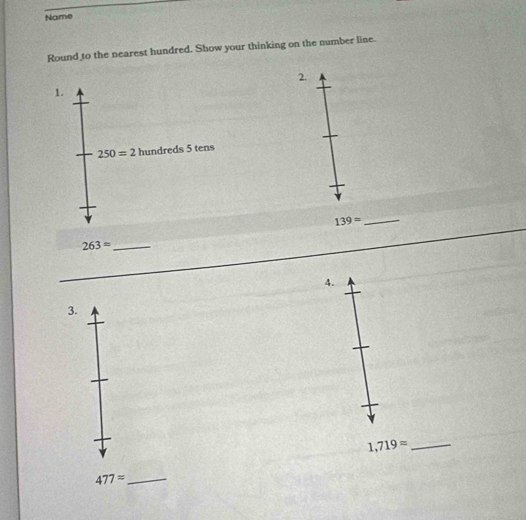 Name 
Round to the nearest hundred. Show your thinking on the number line. 
2. 
1.
250=2 hundreds 5 tens
139approx _ 
_ 263approx
4. 
3.
1,719approx _ 
_ 477approx