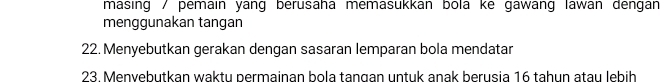 masing / pemain yang berusaha memasukkan bola ke gawang lawan dengan 
menggunakan tangan 
22. Menyebutkan gerakan dengan sasaran lemparan bola mendatar 
23. Menvebutkan waktu permainan bola tangan untuk anak berusia 16 tahun atau lebih