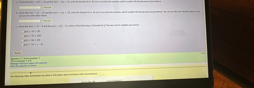 a Given tha b(x)=4x^3+15 k(x)=b(x+9) , write the formula for k. Be sure to use function notation, and be careful with the placement of parentheses.
Preview
b. Given that r(x)=|x|-21 and tha w(x)=r(x+12) , write the formuls for w. He sure to use function notation, and be careful with the placement of parentheses. You can use abs( ) for absolute value, or you
can use the math editor button.
Preview
e. Given that f(x)=7x-8 and that g(x)=f(x+2) , which of the following is a formula for g? You may need to simplify your answer.
g(x)=7x+(6)
g(x)=7x+(22)
g(x)=8x+(6)
g(x)=7x+(-6)
Submit
i e
Question 17, Points possible: 3
This is attempt 1 of 5.
Post this guestion to forum Message instructor about this question
The following video summarizes key Ideas in this lesson about horizontal shifts (translations).
_ of(x)=f)x-8)