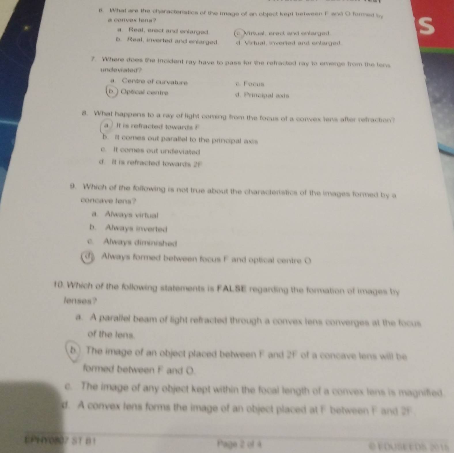 What are the characteristics of the image of an object kept between F and O formed by
a convex lens?
a. Real, erect and enlarged. c Mirtual, erect and enlarged.
s
b. Real, inverted and enlarged. d Virtual, inverted and enlarged.
7. Where does the incident ray have to pass for the refracted ray to emerge from the lens
undeviated ?
a. Centre of curvature c. Focus
b.) Optical centre d. Principal axis
8. What happens to a ray of light coming from the focus of a convex lens after refraction?
a) It is refracted towards F
b. It comes out parallel to the principal axis
c. It comes out undeviated
d. It is refracted towards 2F
9. Which of the following is not true about the characteristics of the images formed by a
concave lens?
a. Always virtual
b. Always inverted
c. Always diminished
d Always formed between focus F and optical centre O
10. Which of the following statements is FALSE regarding the formation of images by
lenses?
a. A parallel beam of light refracted through a convex lens converges at the focus
of the lens.
b.) The image of an object placed between F and 2F of a concave lens will be
formed between F and O.
c. The image of any object kept within the focal length of a convex lens is magnified.
d. A convex lens forms the image of an object placed at F between F and 2F.
EPHY0807 ST B1 Page 2 of 4 EDUSEEDS 2015