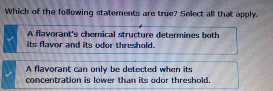 Which of the following statements are true? Select all that apply.
A flavorant's chemical structure determines both
its flavor and its odor threshold.
A flavorant can only be detected when its
concentration is lower than its odor threshold.