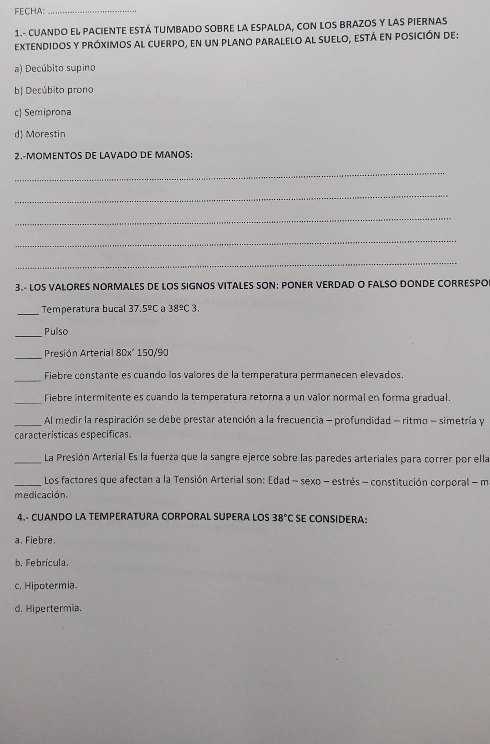 FECHA:
_
1.- CUANDO EL PACIENTE ESTÁ TUMBADO SOBRE LA ESPALDA, CON LOS BRAZOS Y LAS PIERNAS
extendidoS y próximoS al cUerpo, en un planO pAralelO al sUelO, eStá en posición de:
a) Decúbito supino
b) Decúbito prono
c) Semiprona
d) Morestin
2.-MOMENTOS DE LAVADO DE MANOS:
_
_
_
_
_
3.- LOS VALORES NORMALES DE LOS SIGNOS VITALES SON: PONER VERDAD O FALSO DONDE CORRESPO
_Temperatura bucal 37.5^(_ circ)C a 38^(_ circ)C3. 
_
Pulso
_
Presión Arterial 80x' 150/90
_Fiebre constante es cuando los valores de la temperatura permanecen elevados.
_Fiebre intermitente es cuando la temperatura retorna a un valor normal en forma gradual.
_Al medir la respiración se debe prestar atención a la frecuencia - profundidad - ritmo - simetría y
características específicas.
_La Presión Arterial Es la fuerza que la sangre ejerce sobre las paredes arteriales para correr por ella
_ Los factores que afectan a la Tensión Arterial son: Edad - sexo - estrés - constitución corporal - m
medicación.
4.- CUANDO LA TEMPERATURA CORPORAL SUPERA LOS 38°C SE CONSIDERA:
a. Fiebre.
b. Febrícula.
c. Hipotermia.
d. Hipertermia.