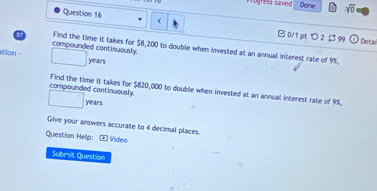 Progress saved Done sqrt(0) 
Question 16 $8,200 to double when invested at an annual interest rate of 9%, 
compounded continuously. 
ation - years
compounded continuously. 
Find the time it takes for $820,000 to double when invested at an annual interest rate of 9%,
years
Give your answers accurate to 4 decimal places. 
Question Help: - Video 
Submit Question