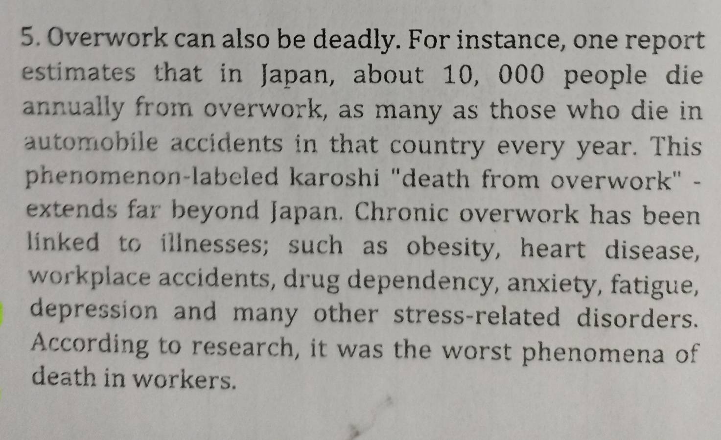 Overwork can also be deadly. For instance, one report 
estimates that in Japan, about 10, 000 people die 
annually from overwork, as many as those who die in 
automobile accidents in that country every year. This 
phenomenon-labeled karoshi "death from overwork" - 
extends far beyond Japan. Chronic overwork has been 
linked to illnesses; such as obesity, heart disease, 
workplace accidents, drug dependency, anxiety, fatigue, 
depression and many other stress-related disorders. 
According to research, it was the worst phenomena of 
death in workers.