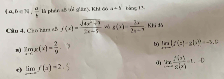 (a,b∈ N, a/b  là phân số tối giản). Khi đó a+b^2 bằng 13.
Câu 4. Cho hàm số f(x)= (sqrt(4x^2+3))/2x+5  và g(x)= 2x/2x+7 . Khi đó
a) limlimits _xto 1g(x)= 2/9 .
b) limlimits _xto -∈fty (f(x)-g(x))=-3.oplus
c) limlimits _xto -∈fty f(x)=2.
d) limlimits _xto +∈fty  f(x)/g(x) =1.