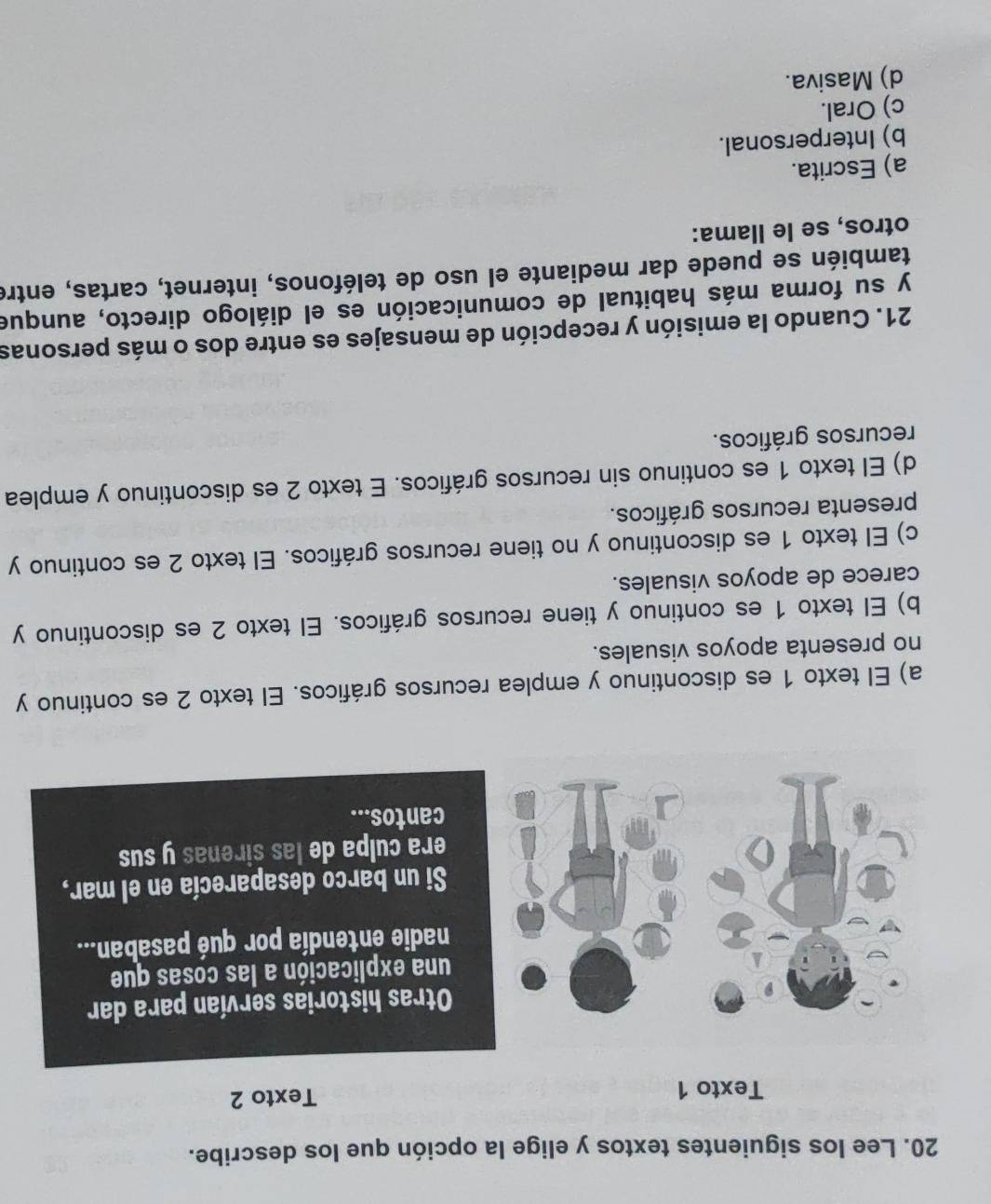 Lee los siguientes textos y elige la opción que los describe.
Texto 1 Texto 2
Otras historias servían para dar
una explicación a las cosas que
nadie entendía por qué pasaban...
Si un barco desaparecía en el mar,
era culpa de las sirenas y sus
cantos...
a) El texto 1 es discontinuo y emplea recursos gráficos. El texto 2 es continuo y
no presenta apoyos visuales.
b) El texto 1 es continuo y tiene recursos gráficos. El texto 2 es discontinuo y
carece de apoyos visuales.
c) El texto 1 es discontinuo y no tiene recursos gráficos. El texto 2 es continuo y
presenta recursos gráficos.
d) El texto 1 es continuo sin recursos gráficos. E texto 2 es discontinuo y emplea
recursos gráficos.
21. Cuando la emisión y recepción de mensajes es entre dos o más personas
y su forma más habitual de comunicación es el diálogo directo, aunque
también se puede dar mediante el uso de teléfonos, internet, cartas, entre
otros, se le llama:
a) Escrita.
b) Interpersonal.
c) Oral.
d) Masiva.