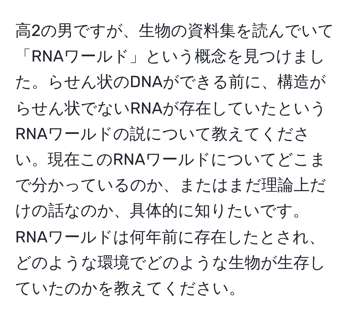 高2の男ですが、生物の資料集を読んでいて「RNAワールド」という概念を見つけました。らせん状のDNAができる前に、構造がらせん状でないRNAが存在していたというRNAワールドの説について教えてください。現在このRNAワールドについてどこまで分かっているのか、またはまだ理論上だけの話なのか、具体的に知りたいです。RNAワールドは何年前に存在したとされ、どのような環境でどのような生物が生存していたのかを教えてください。