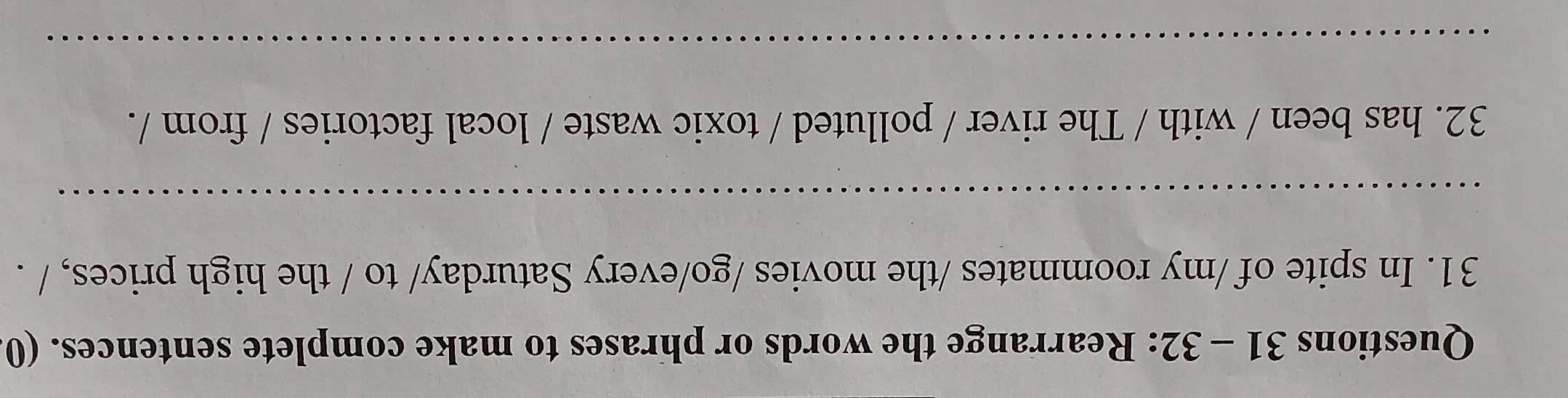 32: Rearrange the words or phrases to make complete sentences. (0 
31. In spite of /my roommates /the movies /go/every Saturday/ to / the high prices, / . 
_ 
32. has been / with / The river / polluted / toxic waste / local factories / from /. 
_