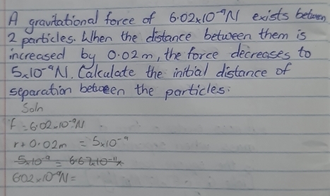 A gravtational force of 6.02* 10^(-9)N exists betwen
2 particles. When the distance between them is 
increased by 0. 02m, the force decreases to
5* 10^(-9)N. Calulate the initial distance of 
separation between the particles: 
Soln
f=6.02* 10^(-9)N
r+0.02m=5* 10^(-9)
5* 10^(-9)=6.67* 10^(-11)*
602* 10^(-9)N=