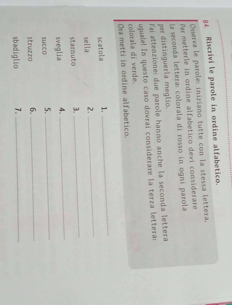 B4. Riscrivi le parole in ordine alfabetico. 
Osserva le parole: iniziano tutte con la stessa lettera. 
Per metterle in ordine alfabetico devi considerare 
la seconda lettera: colorala di rosso in ogni parola 
per distinguerla meglio. 
Fai attenzione: due parole hanno anche la seconda lettera 
uguale! In questo caso dovrai considerare la terza lettera: 
colorala di verde. 
Ora metti in ordine alfabetico. 
scatola 
1. 
_ 
sella 2. 
_ 
starnuto 3. 
_ 
sveglia 
4. 
_ 
succo 
5._ 
struzzo 
6._ 
sbadiglio 
7._