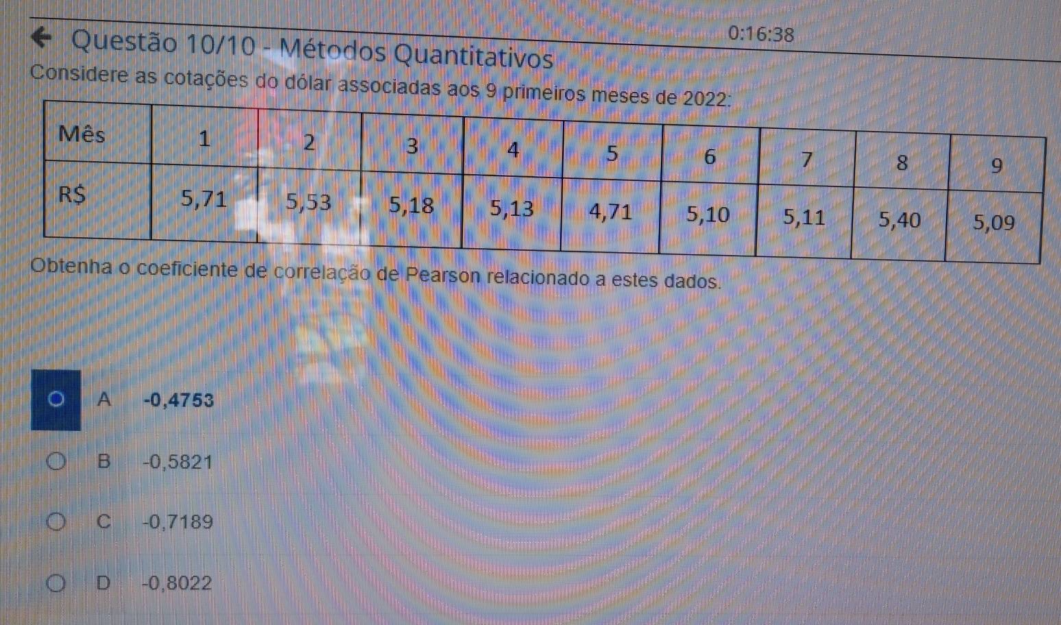 0:16:38
Questão 10/10 - Métodos Quantitativos
Considere as cotações do dólar associadas aos 9 primeiro
orrelação de Pearson relacionado a estes dados.
A -0,4753
B -0,5821
C -0,7189
D -0,8022