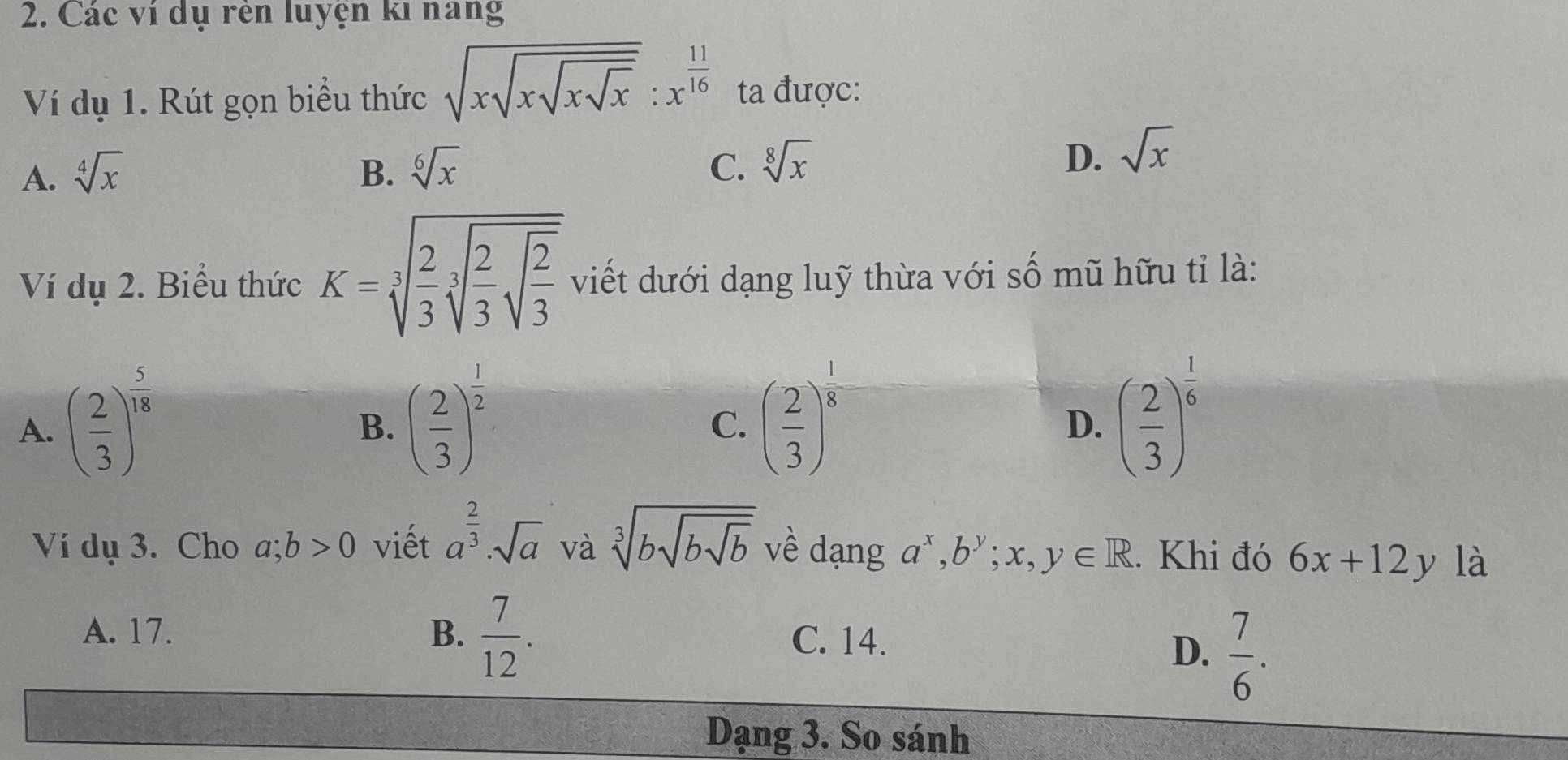 Các ví dụ rên luyện ki nang
Ví dụ 1. Rút gọn biểu thức sqrt(xsqrt xsqrt xsqrt x):x^(frac 11)16 ta được:
A. sqrt[4](x) B. sqrt[6](x) C. sqrt[8](x)
D. sqrt(x)
Ví dụ 2. Biểu thức K=sqrt[3](frac 2)3sqrt[3](frac 2)3sqrt(frac 2)3 viết dưới dạng luỹ thừa với số mũ hữu tỉ là:
A. ( 2/3 )^ 5/18  ( 2/3 )^ 1/2  ( 2/3 )^ 1/8  ( 2/3 )^ 1/6 
B.
C.
D.
Ví dụ 3. Cho a;b>0 viết a^(frac 2)3· sqrt(a) và sqrt[3](bsqrt bsqrt b) về dạng a^x, b^y;x,y∈ R. Khi đó 6x+12y là
A. 17. B.  7/12 .
C. 14.
D.  7/6 . 
Dạng 3. So sánh