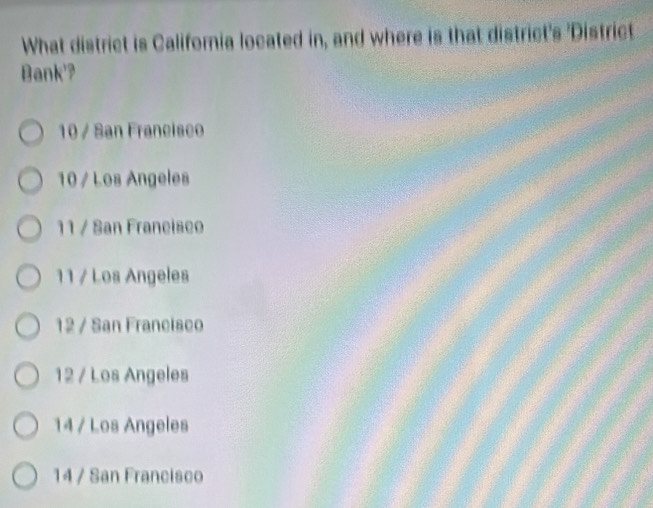 What district is Califoria located in, and where is that district's 'District
Bank'?
10 / San Francisco
10 / Los Angeles
11 / San Franeiseo
11 / Los Angeles
12 / San Francisco
12 / Los Angeles
14 / Los Angeles
14 / San Francisco