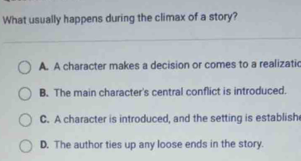 What usually happens during the climax of a story?
A. A character makes a decision or comes to a realizatic
B. The main character's central conflict is introduced.
C. A character is introduced, and the setting is establish
D. The author ties up any loose ends in the story.