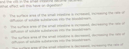 and the villi in the small intestine become fattened.
What effect will this have on digestion?
The surface area of the small intestine is increased, increasing the rate of
diffusion of soluble substances into the bloodstream.
The surface area of the small intestine is increased, decreasing the rate of
diffusion of soluble substances into the bloodstream.
The surface area of the small intestine is decreased, decreasing the rate of
diffusion of soluble substances into the bloodstream.
The surface area of the small intestine is decreased, increasing the rate of