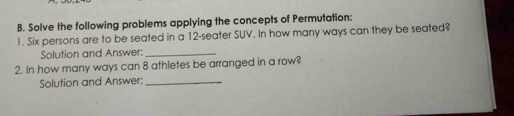 Solve the following problems applying the concepts of Permutation: 
1. Six persons are to be seated in a 12 -seater SUV. In how many ways can they be seated? 
Solution and Answer:_ 
2. In how many ways can 8 athletes be arranged in a row? 
Solution and Answer:_