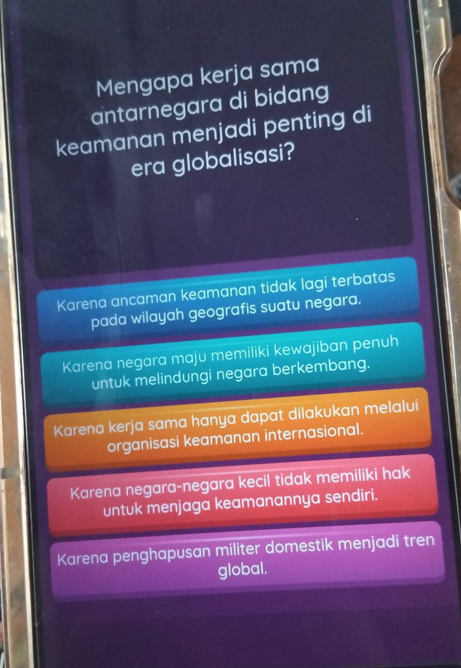 Mengapa kerja sama
antarnegara di bidang
keamanan menjadi penting di
era globalisasi?
Karena ancaman keamanan tidak lagi terbatas
pada wilayah geografis suatu negara.
Karena negara maju memiliki kewajiban penuh
untuk melindungi negara berkembang.
Karena kerja sama hanya dapat dilakukan melalui
organisasi keamanan internasional.
Karena negara-negara kecil tidak memiliki hak
untuk menjaga keamanannya sendiri.
Karena penghapusan militer domestik menjadi tren
global.