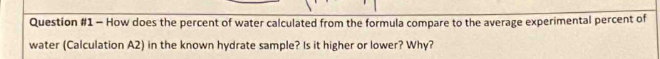 How does the percent of water calculated from the formula compare to the average experimental percent of 
water (Calculation A2) in the known hydrate sample? Is it higher or lower? Why?