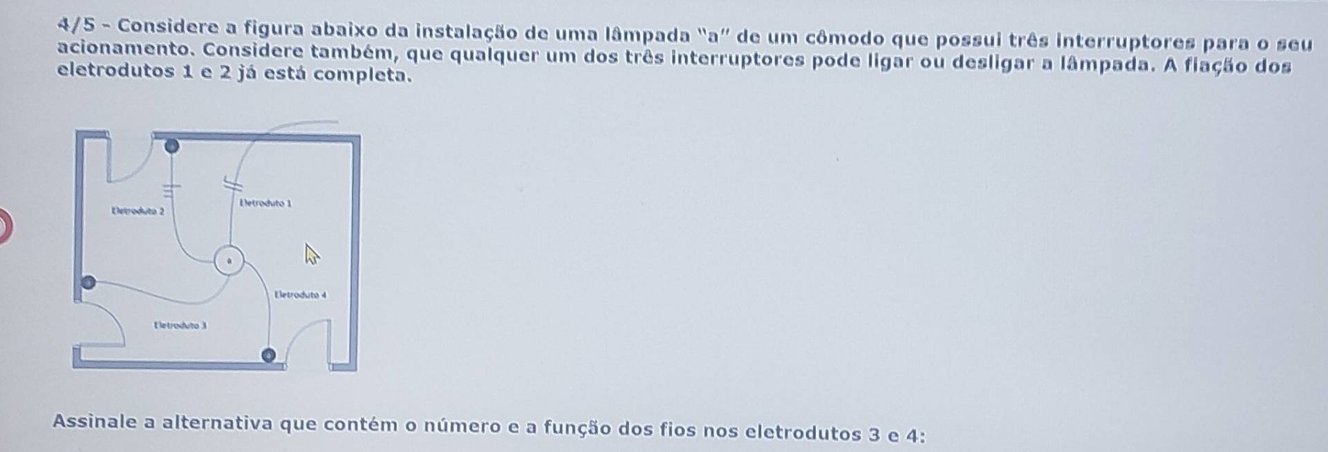 4/5 - Considere a figura abaixo da instalação de uma lâmpada "a” de um cômodo que possui três interruptores para o seu 
acionamento. Considere também, que qualquer um dos três interruptores pode ligar ou desligar a lâmpada. A fiação dos 
eletrodutos 1 e 2 já está completa. 
Assinale a alternativa que contém o número e a função dos fios nos eletrodutos 3 e 4 :