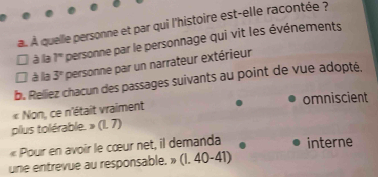 À quelle personne et par qui l'histoire est-elle racontée ?
à la 7^(π) personne par le personnage qui vit les événements
I à la 3^n personne par un narrateur extérieur
b. Relliez chacun des passages suivants au point de vue adopté,
« Non, ce n'était vraiment omniscient
plus tolérable. » (1. 7)
« Pour en avoir le cœur net, il demanda interne
une entrevue au responsable. » (I. 40-41)