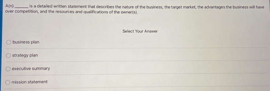 A(n) _is a detailed written statement that describes the nature of the business, the target market, the advantages the business will have
over competition, and the resources and qualifications of the owner(s).
Select Your Answer
business plan
strategy plan
executive summary
mission statement