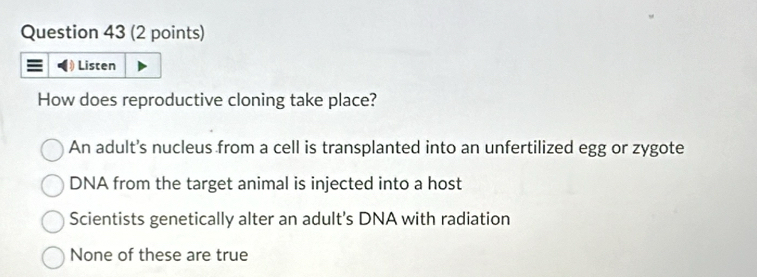 Listen
How does reproductive cloning take place?
An adult's nucleus from a cell is transplanted into an unfertilized egg or zygote
DNA from the target animal is injected into a host
Scientists genetically alter an adult's DNA with radiation
None of these are true