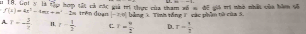 m=-1. 
Su 18. Gọi S là tập hợp tất cả các giá trị thực của tham số m để giá trị nhỏ nhất của hàm số
=f(x)=4x^2-4mx+m^2-2m trên đoạn [-2;0] bằng 3. Tính tổng 7 các phần tử của 5.
A. T=- 3/2 . B. T= 1/2 .
C. T= 9/2 . T= 3/2 . 
D.