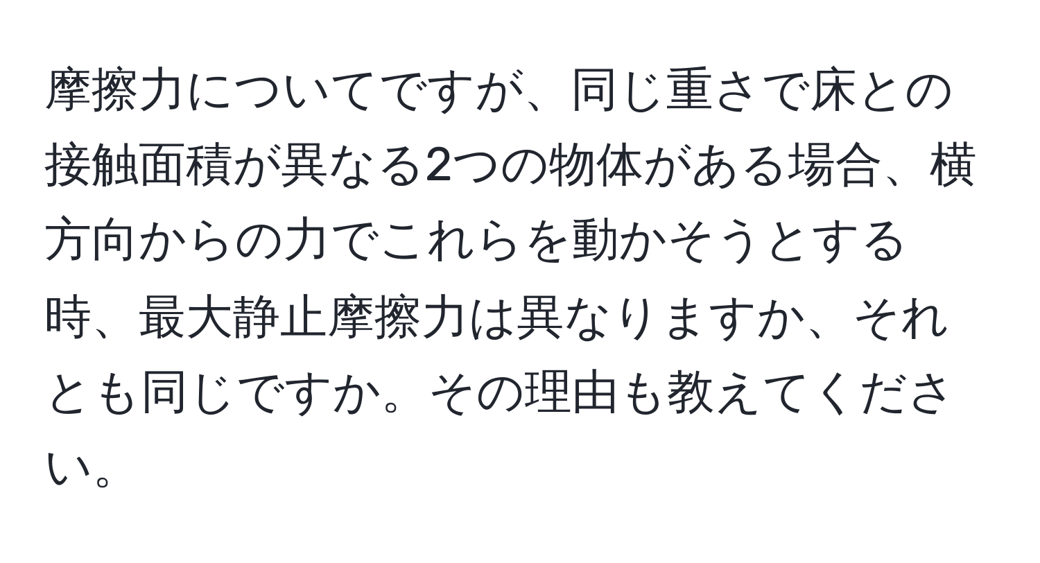 摩擦力についてですが、同じ重さで床との接触面積が異なる2つの物体がある場合、横方向からの力でこれらを動かそうとする時、最大静止摩擦力は異なりますか、それとも同じですか。その理由も教えてください。