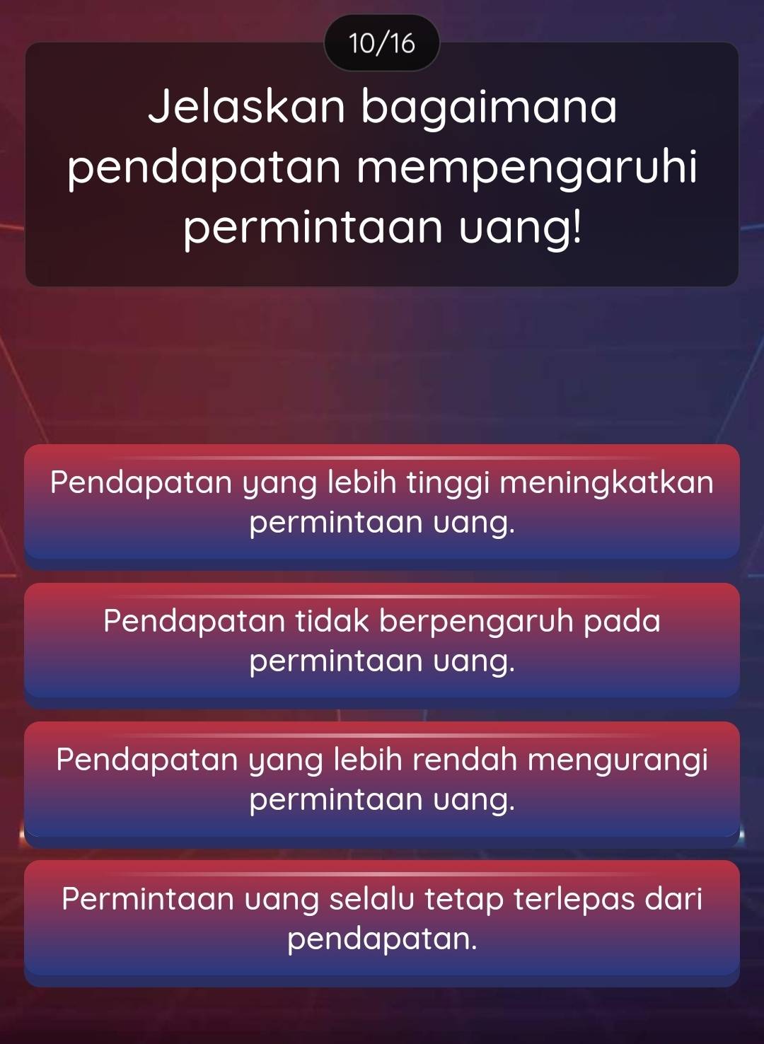 10/16
Jelaskan bagaimana
pendapatan mempengaruhi
permintaan uang!
Pendapatan yang lebih tinggi meningkatkan
permintaan uang.
Pendapatan tidak berpengaruh pada
permintaan uang.
Pendapatan yang lebih rendah mengurangi
permintaan uang.
Permintaan uang selalu tetap terlepas dari
pendapatan.