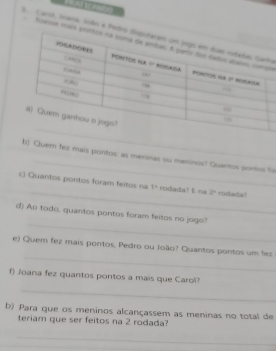 Carol. Joana, João e Peda
fixesse mais le
_
b) Quem fez mais pontos: as meninas ou meninos? Quantos pontos Ra
_
c) Quantos pontos foram feitos na 1° rodada? E na 2° rodada?
_
d) Ao todo, quantos pontos foram feitos no jogo?
_
e) Quem fez mais pontos, Pedro ou João? Quantos pontos um fez
f) Joana fez quantos pontos a mais que Carol?
_
b) Para que os meninos alcançassem as meninas no total de
teriam que ser feitos na 2 rodada?
_