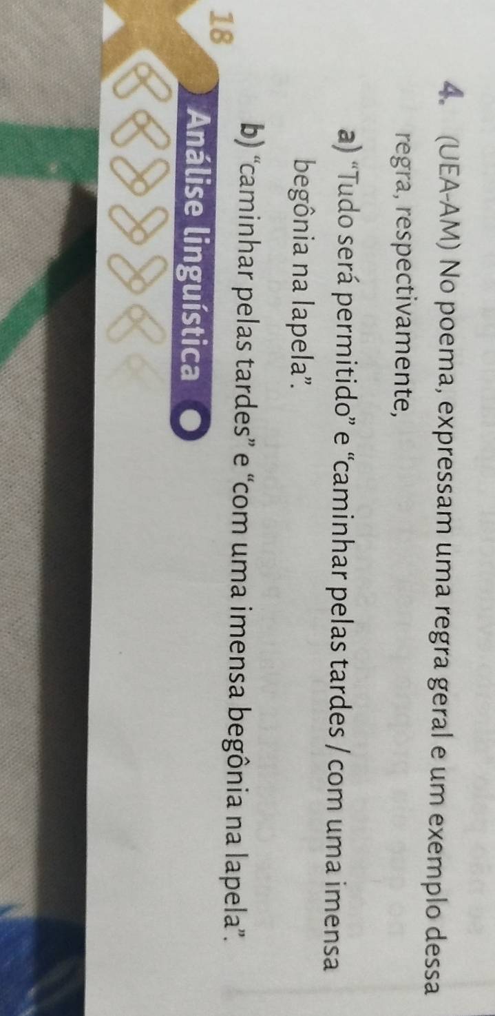 (UEA-AM) No poema, expressam uma regra geral e um exemplo dessa
regra, respectivamente,
a) “Tudo será permitido” e “caminhar pelas tardes / com uma imensa
begônia na lapela'.
b) “caminhar pelas tardes” e “com uma imensa begônia na lapela”.
18
Análise linguística