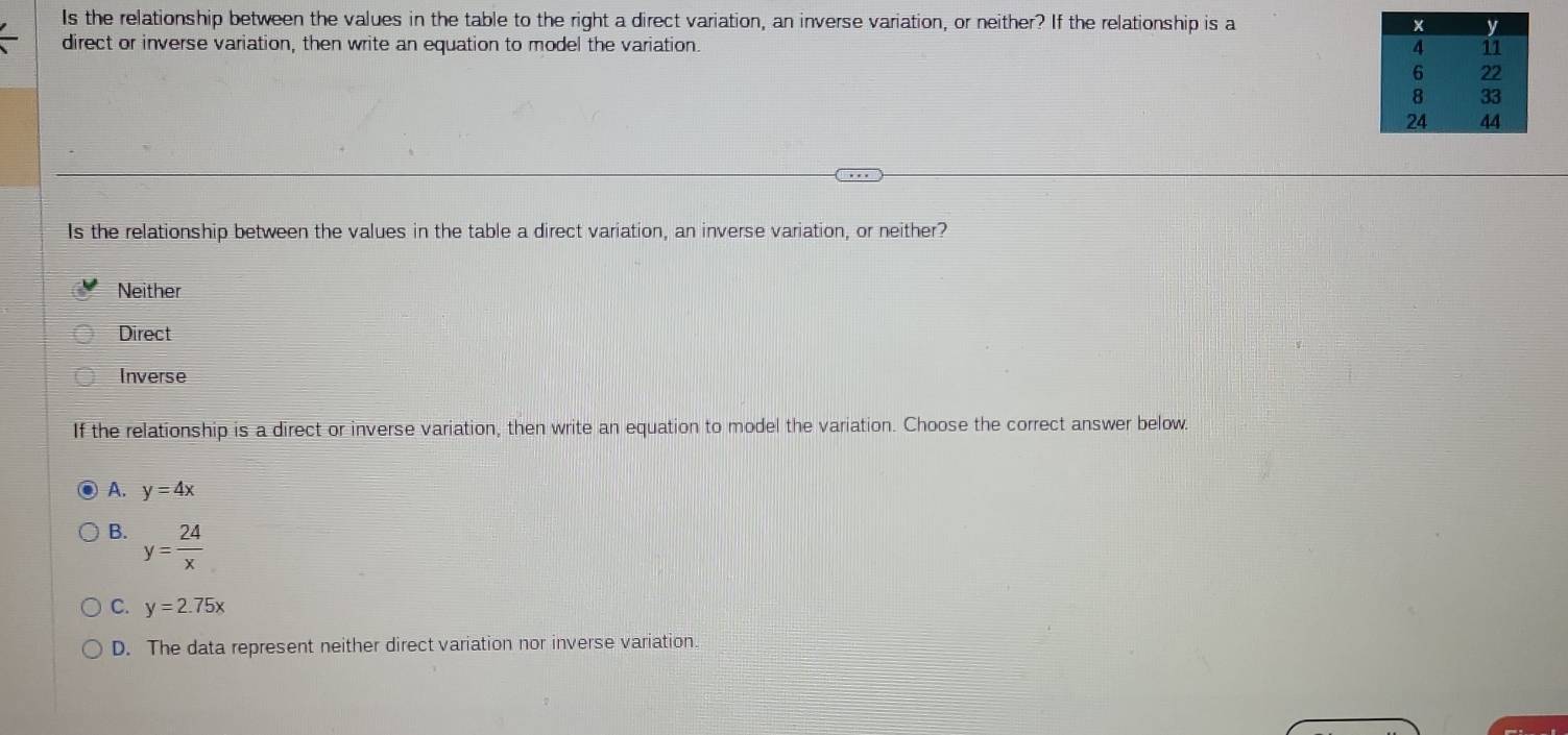 Is the relationship between the values in the table to the right a direct variation, an inverse variation, or neither? If the relationship is a 
direct or inverse variation, then write an equation to model the variation.
Is the relationship between the values in the table a direct variation, an inverse variation, or neither?
Neither
Direct
Inverse
If the relationship is a direct or inverse variation, then write an equation to model the variation. Choose the correct answer below.
A. y=4x
B. y= 24/x 
C. y=2.75x
D. The data represent neither direct variation nor inverse variation.