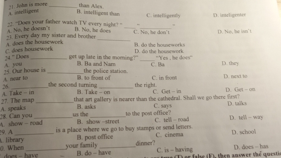 John is more _than Alex.
A. intelligent B. intelligent than C. intelligently
D. inteligenter
22. “Does your father watch TV every night? “ “ “
A. No, he doesn’t B. No, he does _C. No, he don’t
23. Every day my sister and brother _D. No, he isn`t
A. does the housework B. do the houseworks
C. does housework
D. do the housework
24.” Does _get up late in the morning?" _'Yes , he does'
B. Ba and Nam
A. you C. Ba D. they
25. Our house is _the police station.
B. to front of
A. near to C. in front D. next to
26. _the second turning _the right.
A. Take - in B. Take - on C. Get - in D. Get - on
27. The map that art gallery is nearer than the cathedral. Shall we go there first?
A. speaks _C. says D. talks
B. asks
28. Can you us the to the post office?
A. show — road B. show -street C. tell - road D. tell - way
29. A is a place where we go to buy stamps or send letters.
A. library B. post office C. cinema D. school
0. When _your family _dinner?
B. do - have C. is - having D. does - has
T) or false (F), then answer the questic