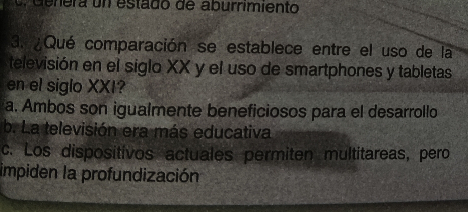 nera un estado de aburrimiento
3. ¿Qué comparación se establece entre el uso de la
televisión en el siglo XX y el uso de smartphones y tabletas
en el siglo XXI?
a. Ambos son igualmente beneficiosos para el desarrollo
b. La televisión era más educativa
c. Los dispositivos actuales permiten multitareas, pero
impiden la profundización