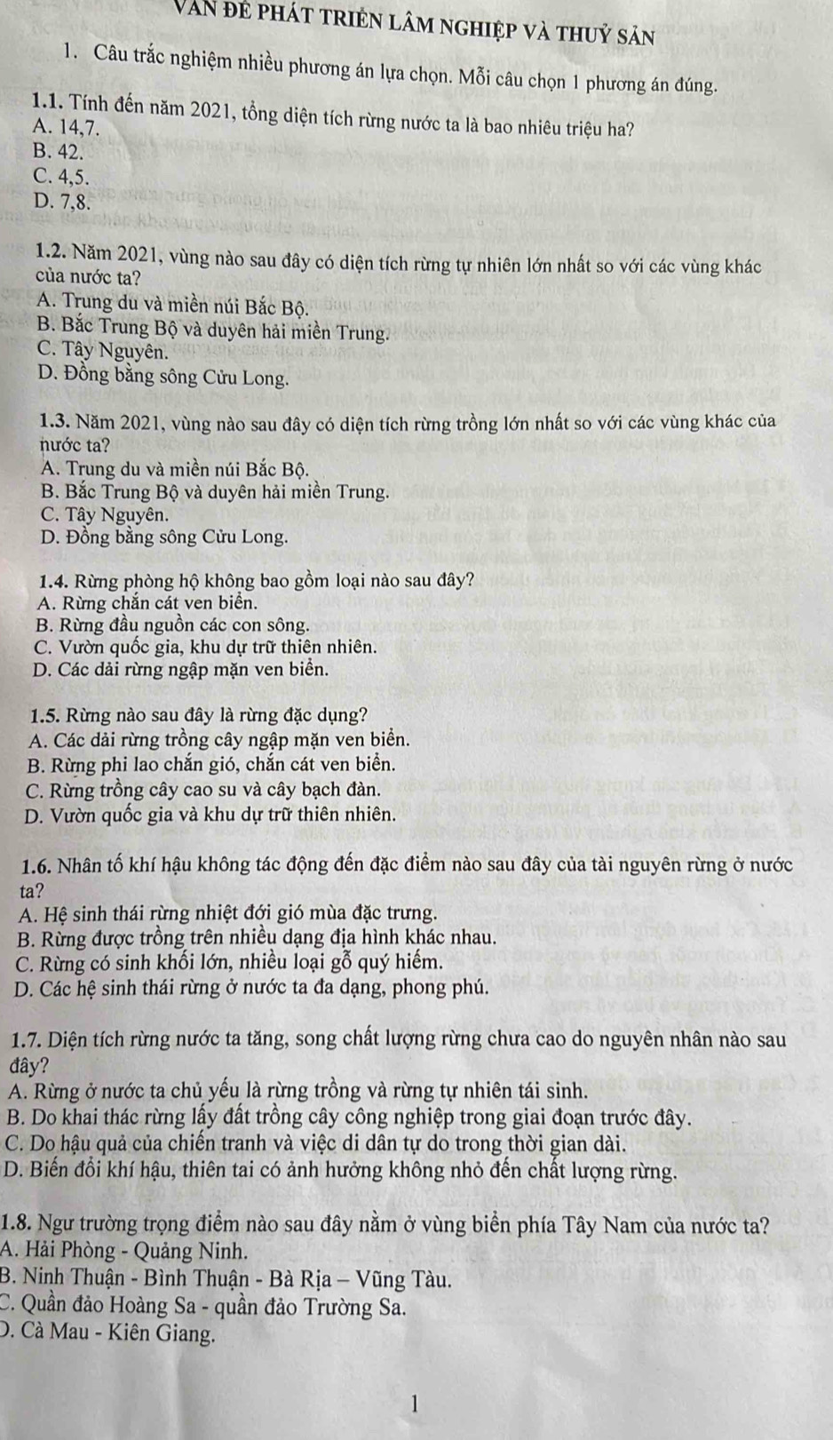 Van đẻ phát triện lâm nghiệp và thuỷ sản
1. Câu trắc nghiệm nhiều phương án lựa chọn. Mỗi câu chọn 1 phương án đúng.
1.1. Tính đến năm 2021, tổng diện tích rừng nước ta là bao nhiêu triệu ha?
A. 14,7.
B. 42.
C. 4,5.
D. 7,8.
1.2. Năm 2021, vùng nào sau đây có diện tích rừng tự nhiên lớn nhất so với các vùng khác
của nước ta?
A. Trung du và miền núi Bắc Bộ.
B. Bắc Trung Bộ và duyên hải miền Trung.
C. Tây Nguyên.
D. Đồng bằng sông Cửu Long.
1.3. Năm 2021, vùng nào sau đây có diện tích rừng trồng lớn nhất so với các vùng khác của
nước ta?
A. Trung du và miền núi Bắc Bộ.
B. Bắc Trung Bộ và duyên hải miền Trung.
C. Tây Nguyên.
D. Đồng bằng sông Cửu Long.
1.4. Rừng phòng hộ không bao gồm loại nào sau đây?
A. Rừng chắn cát ven biển.
B. Rừng đầu nguồn các con sông.
C. Vườn quốc gia, khu dự trữ thiên nhiên.
D. Các dải rừng ngập mặn ven biển.
1.5. Rừng nào sau đây là rừng đặc dụng?
A. Các dải rừng trồng cây ngập mặn ven biển.
B. Rừng phi lao chắn gió, chắn cát ven biển.
C. Rừng trồng cây cao su và cây bạch đàn.
D. Vườn quốc gia và khu dự trữ thiên nhiên.
1.6. Nhân tố khí hậu không tác động đến đặc điểm nào sau đây của tài nguyên rừng ở nước
ta?
A. Hệ sinh thái rừng nhiệt đới gió mùa đặc trưng.
B. Rừng được trồng trên nhiều dạng địa hình khác nhau.
C. Rừng có sinh khối lớn, nhiều loại gỗ quý hiểm.
D. Các hệ sinh thái rừng ở nước ta đa dạng, phong phú.
1.7. Diện tích rừng nước ta tăng, song chất lượng rừng chưa cao do nguyên nhân nào sau
đây?
A. Rừng ở nước ta chủ yếu là rừng trồng và rừng tự nhiên tái sinh.
B. Do khai thác rừng lấy đất trồng cây công nghiệp trong giai đoạn trước đây.
C. Do hậu quả của chiến tranh và việc di dân tự do trong thời gian dài.
D. Biến đổi khí hậu, thiên tai có ảnh hưởng không nhỏ đến chất lượng rừng.
1.8. Ngư trường trọng điểm nào sau đây nằm ở vùng biển phía Tây Nam của nước ta?
A. Hải Phòng - Quảng Ninh.
B. Ninh Thuận - Bình Thuận - Bà Rịa - Vũng Tàu.
C. Quần đảo Hoàng Sa - quần đảo Trường Sa.
D. Cà Mau - Kiên Giang.