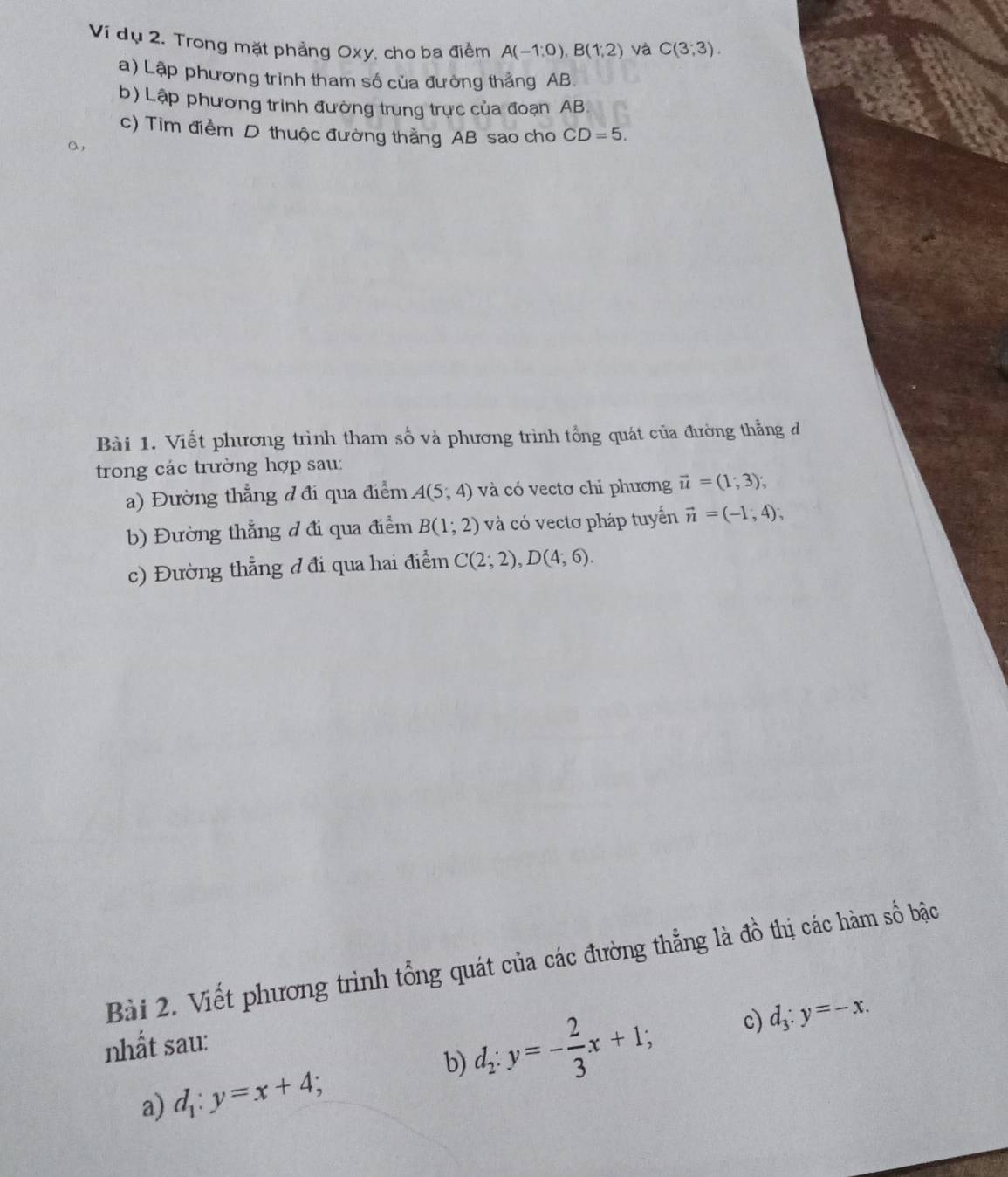 Ví dụ 2. Trong mặt phẳng Oxy, cho ba điểm A(-1;0), B(1;2) và C(3;3). 
a) Lập phương trình tham số của đường thắng AB
b) Lập phương trình đường trung trực của đoạn AB
c) Tim điểm D thuộc đường thẳng AB sao cho CD=5. 
a, 
Bài 1. Viết phương trình tham số và phương trình tổng quát của đường thẳng đ 
trong các trường hợp sau: 
a) Đường thẳng đ đi qua điểm A(5,4) và có vectơ chỉ phương vector u=(1,3); 
b) Đường thẳng đ đi qua điểm B(1;2) và có vectơ pháp tuyến vector n=(-1,4); 
c) Đường thẳng đ đi qua hai điểm C(2;2), D(4;6). 
Bài 2. Viết phương trình tổng quát của các đường thẳng là đồ thị các hàm số bậc 
nhất sau: 
a) d_1:y=x+4; 
b) d_2:y=- 2/3 x+1; c) d_3:y=-x.