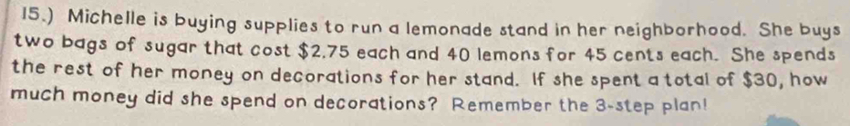 15.) Michelle is buying supplies to run a lemonade stand in her neighborhood. She buys 
two bags of sugar that cost $2,75 each and 40 lemons for 45 cents each. She spends 
the rest of her money on decorations for her stand. If she spent a total of $30, how 
much money did she spend on decorations? Remember the 3 -step plan!