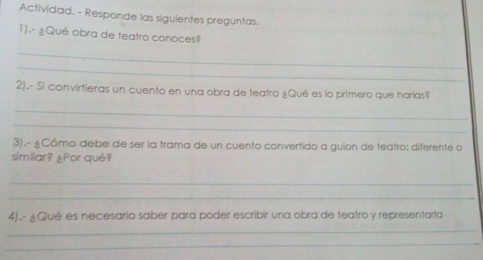 Actividad. - Responde las siguientes preguntas. 
1).- ¿Qué obra de teatro conoces? 
_ 
_ 
2).- Si convirtieras un cuento en una obra de teatro ¿Qué es lo primero que harías? 
_ 
_ 
3).- ¿Cómo debe de ser la trama de un cuento convertido a guion de teatro: diferente o 
similar? ¿Por qué? 
_ 
_ 
4).- ¿Qué es necesario saber para poder escribir una obra de teatro y representarla 
_ 
_